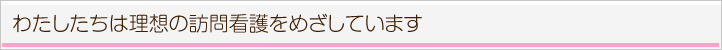 私たちは理想の訪問看護を目指しています